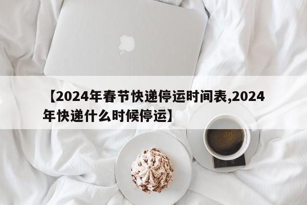 【2024年春节快递停运时间表,2024年快递什么时候停运】