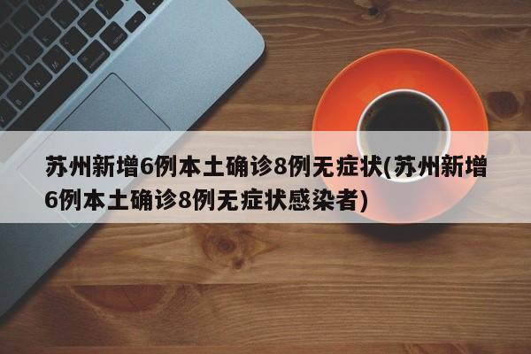 苏州新增6例本土确诊8例无症状(苏州新增6例本土确诊8例无症状感染者)