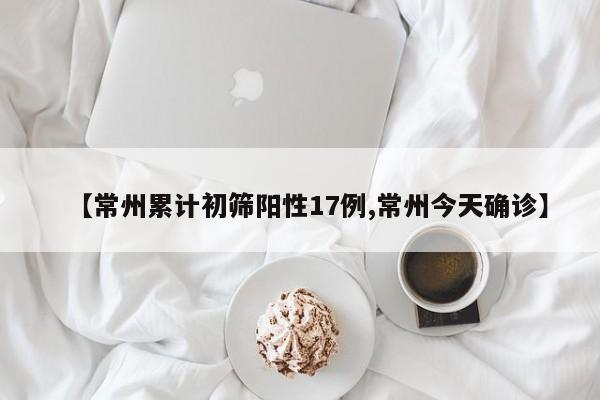 【常州累计初筛阳性17例,常州今天确诊】