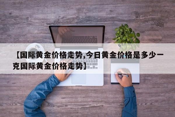 【国际黄金价格走势,今日黄金价格是多少一克国际黄金价格走势】