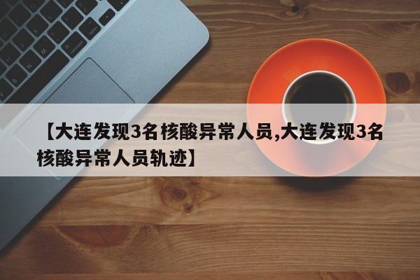 【大连发现3名核酸异常人员,大连发现3名核酸异常人员轨迹】