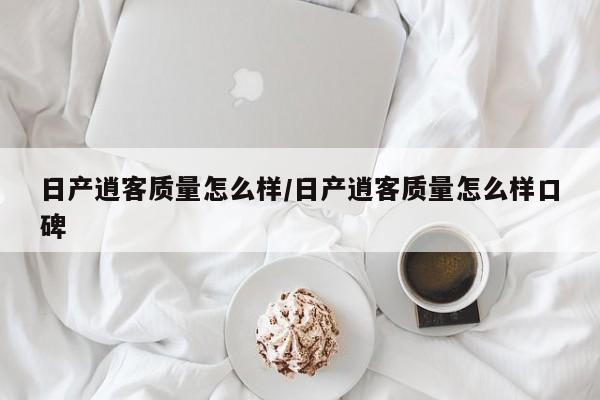 日产逍客质量怎么样/日产逍客质量怎么样口碑