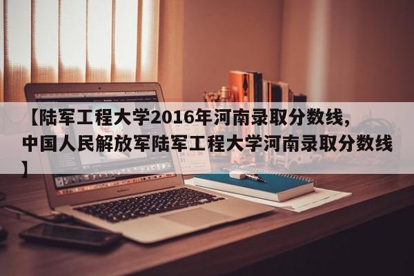 【陆军工程大学2016年河南录取分数线,中国人民解放军陆军工程大学河南录取分数线】