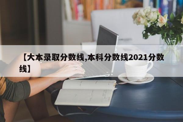 【大本录取分数线,本科分数线2021分数线】