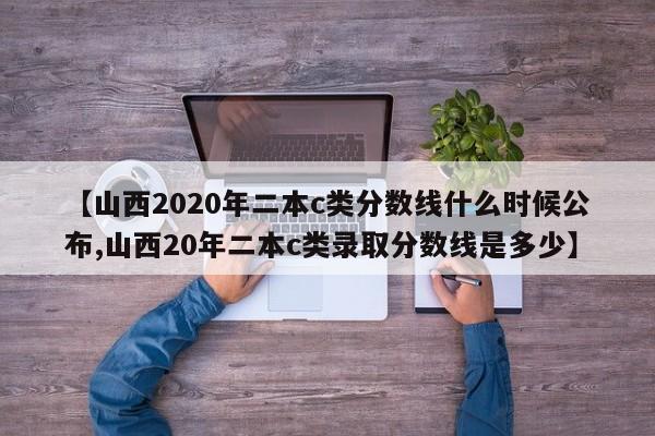 【山西2020年二本c类分数线什么时候公布,山西20年二本c类录取分数线是多少】