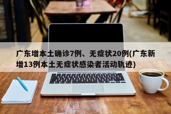 广东增本土确诊7例、无症状20例(广东新增13例本土无症状感染者活动轨迹)