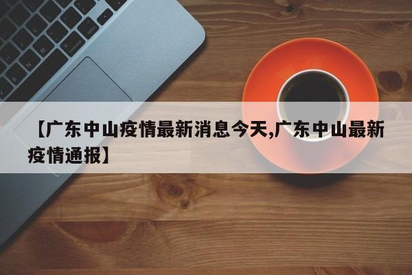 【广东中山疫情最新消息今天,广东中山最新疫情通报】