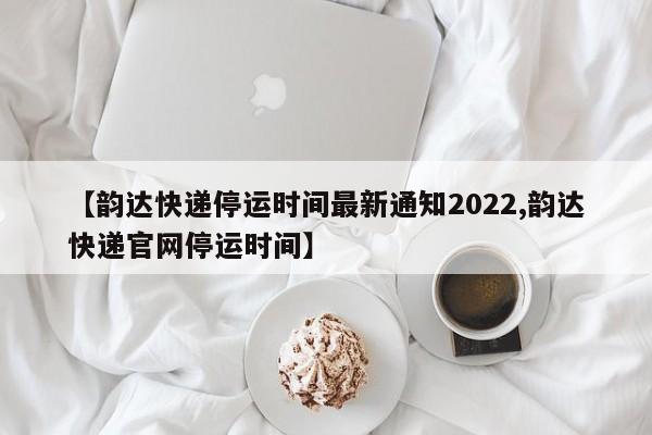 【韵达快递停运时间最新通知2022,韵达快递官网停运时间】