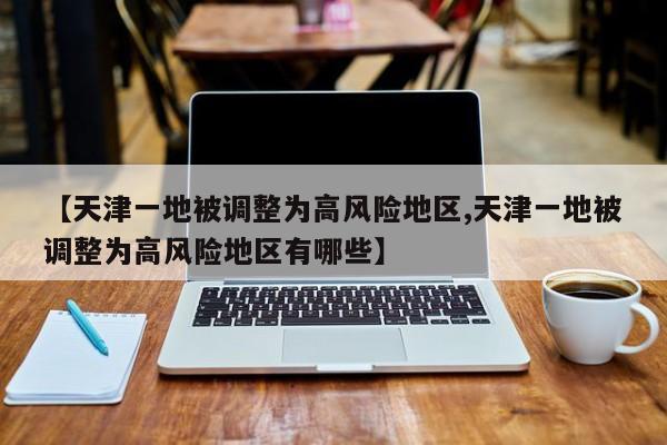 【天津一地被调整为高风险地区,天津一地被调整为高风险地区有哪些】