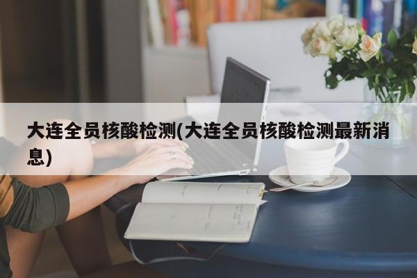 大连全员核酸检测(大连全员核酸检测最新消息)