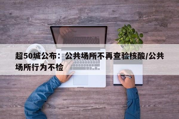 超50城公布：公共场所不再查验核酸/公共场所行为不检