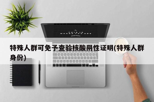 特殊人群可免予查验核酸阴性证明(特殊人群身份)