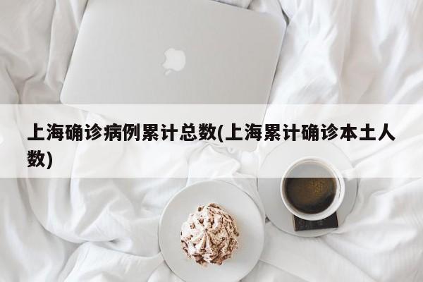 上海确诊病例累计总数(上海累计确诊本土人数)