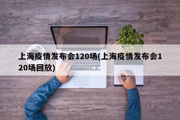 上海疫情发布会120场(上海疫情发布会120场回放)