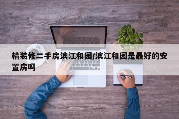 精装修二手房滨江和园/滨江和园是最好的安置房吗