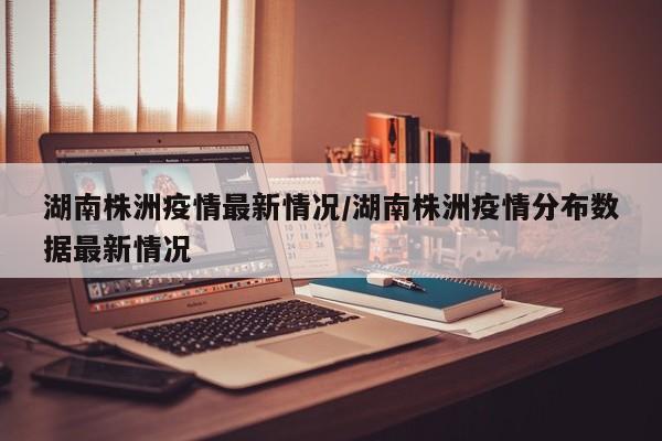 湖南株洲疫情最新情况/湖南株洲疫情分布数据最新情况