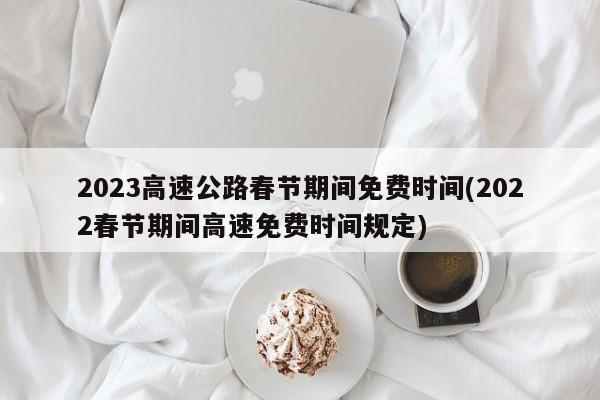 2023高速公路春节期间免费时间(2022春节期间高速免费时间规定)