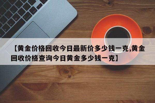 【黄金价格回收今日最新价多少钱一克,黄金回收价格查询今日黄金多少钱一克】