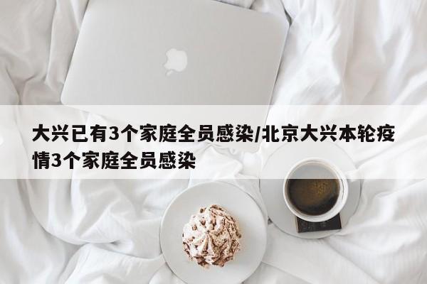 大兴已有3个家庭全员感染/北京大兴本轮疫情3个家庭全员感染