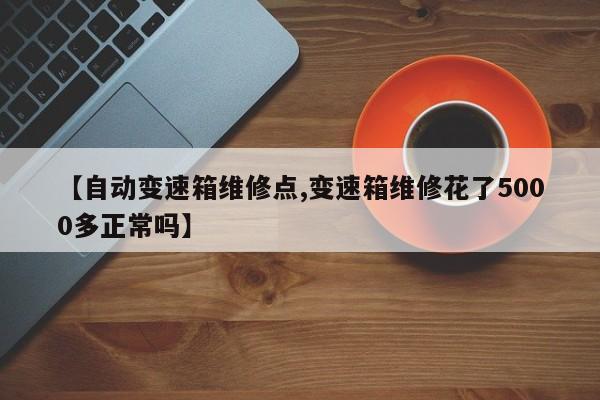 【自动变速箱维修点,变速箱维修花了5000多正常吗】