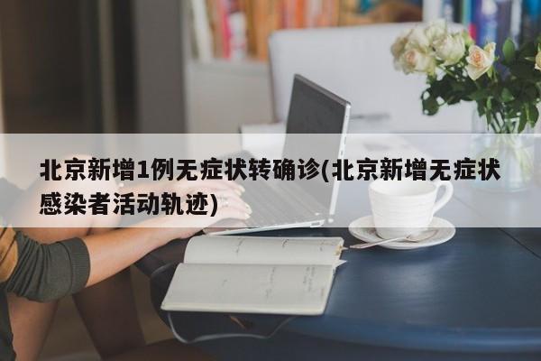 北京新增1例无症状转确诊(北京新增无症状感染者活动轨迹)