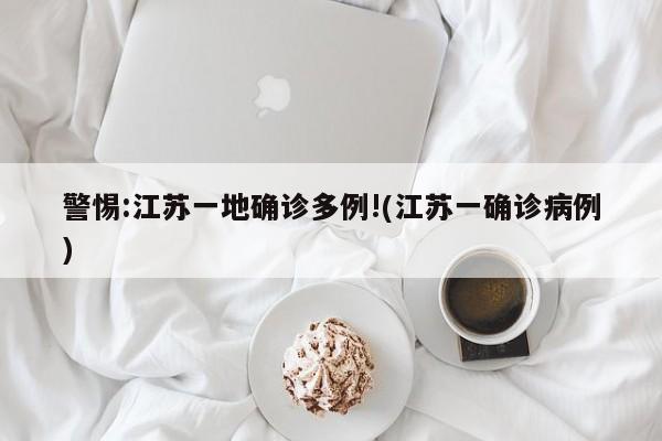 警惕:江苏一地确诊多例!(江苏一确诊病例)