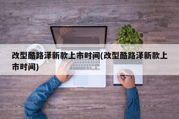 改型酷路泽新款上市时间(改型酷路泽新款上市时间)