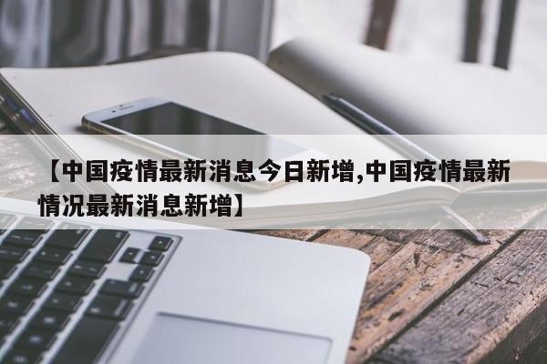 【中国疫情最新消息今日新增,中国疫情最新情况最新消息新增】