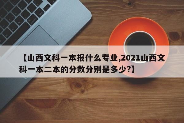 【山西文科一本报什么专业,2021山西文科一本二本的分数分别是多少?】