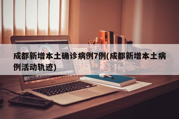 成都新增本土确诊病例7例(成都新增本土病例活动轨迹)
