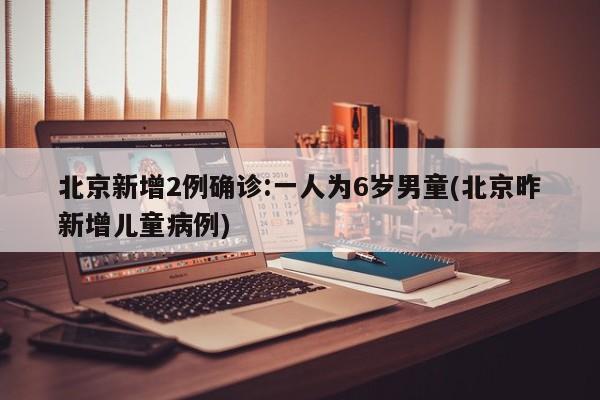 北京新增2例确诊:一人为6岁男童(北京昨新增儿童病例)