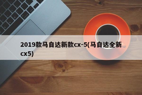 2019款马自达新款cx-5(马自达全新cx5)