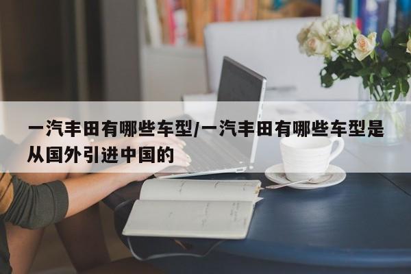 一汽丰田有哪些车型/一汽丰田有哪些车型是从国外引进中国的