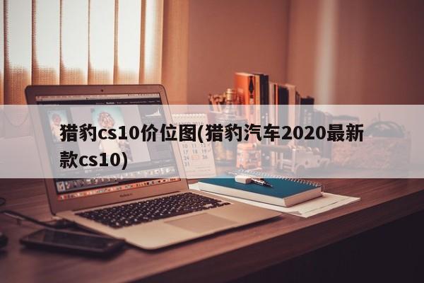 猎豹cs10价位图(猎豹汽车2020最新款cs10)