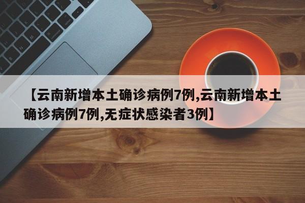 【云南新增本土确诊病例7例,云南新增本土确诊病例7例,无症状感染者3例】