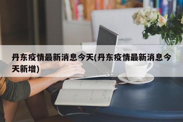 丹东疫情最新消息今天(丹东疫情最新消息今天新增)