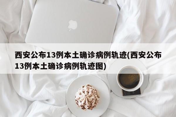 西安公布13例本土确诊病例轨迹(西安公布13例本土确诊病例轨迹图)
