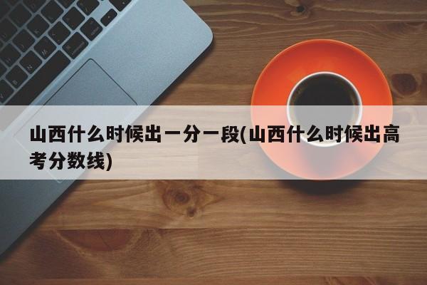 山西什么时候出一分一段(山西什么时候出高考分数线)