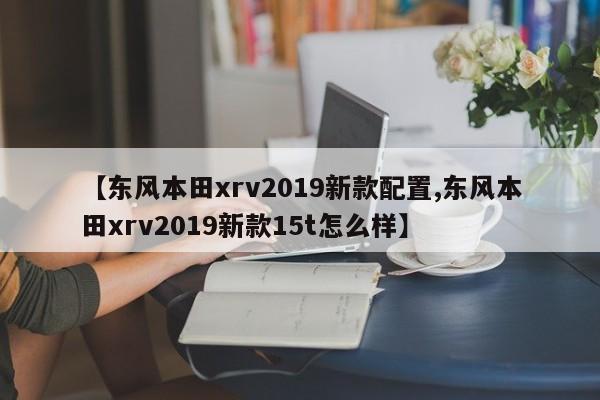 【东风本田xrv2019新款配置,东风本田xrv2019新款15t怎么样】