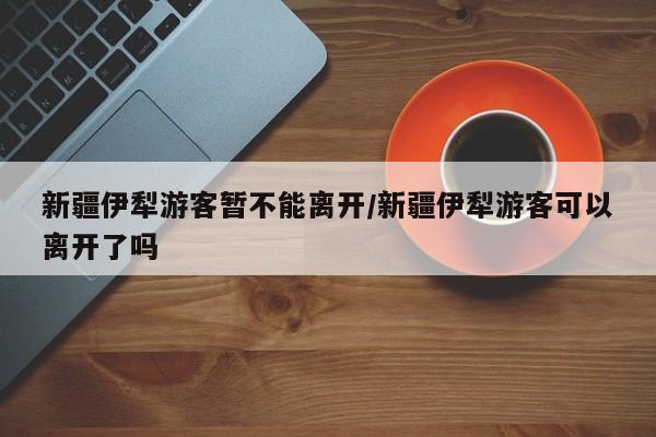新疆伊犁游客暂不能离开/新疆伊犁游客可以离开了吗