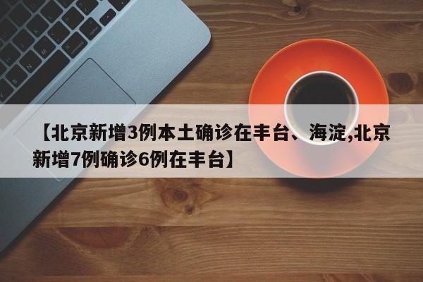 【北京新增3例本土确诊在丰台、海淀,北京新增7例确诊6例在丰台】