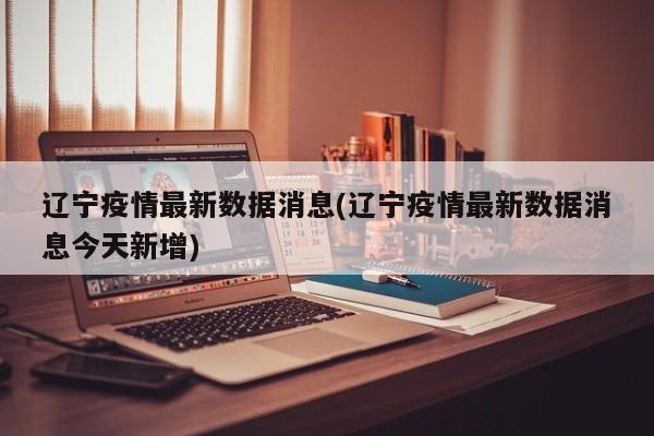 辽宁疫情最新数据消息(辽宁疫情最新数据消息今天新增)