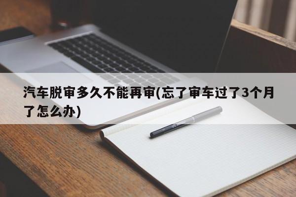 汽车脱审多久不能再审(忘了审车过了3个月了怎么办)