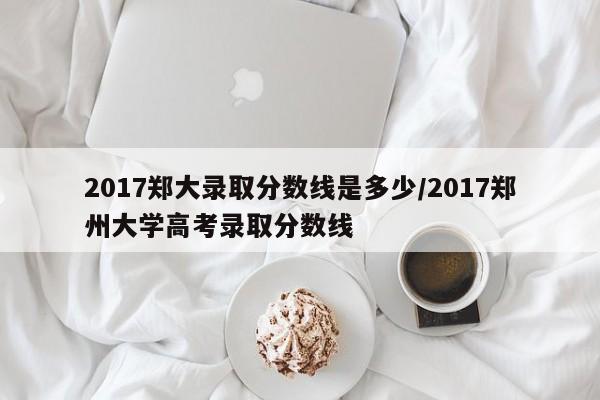 2017郑大录取分数线是多少/2017郑州大学高考录取分数线