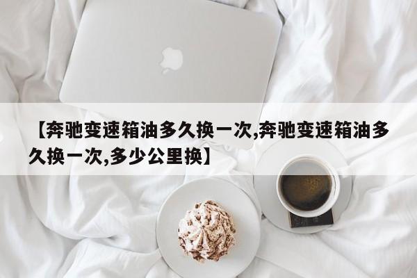 【奔驰变速箱油多久换一次,奔驰变速箱油多久换一次,多少公里换】