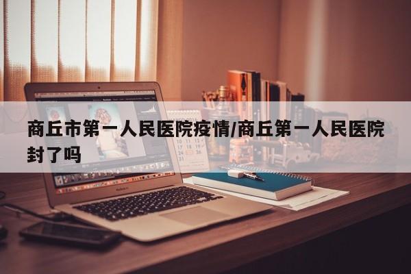 商丘市第一人民医院疫情/商丘第一人民医院封了吗