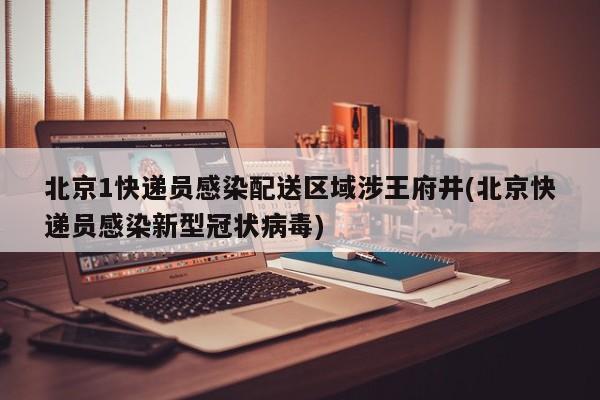 北京1快递员感染配送区域涉王府井(北京快递员感染新型冠状病毒)