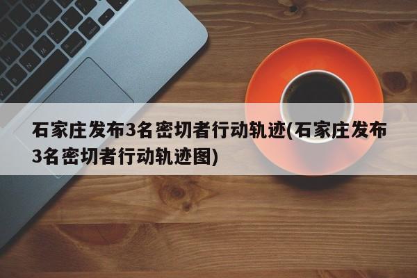 石家庄发布3名密切者行动轨迹(石家庄发布3名密切者行动轨迹图)