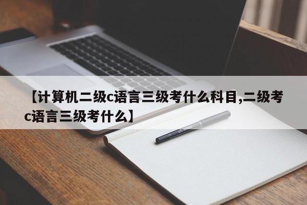 【计算机二级c语言三级考什么科目,二级考c语言三级考什么】