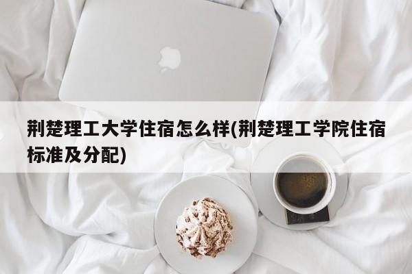 荆楚理工大学住宿怎么样(荆楚理工学院住宿标准及分配)